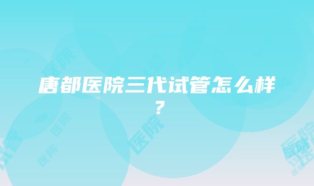 唐都医院三代试管怎么样？