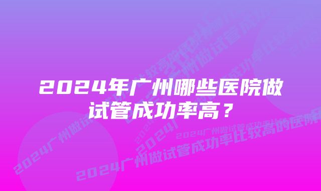 2024年广州哪些医院做试管成功率高？