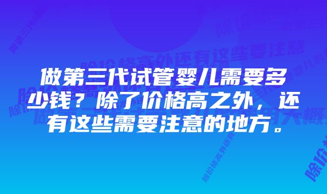 做第三代试管婴儿需要多少钱？除了价格高之外，还有这些需要注意的地方。