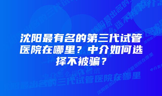 沈阳最有名的第三代试管医院在哪里？中介如何选择不被骗？