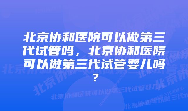 北京协和医院可以做第三代试管吗，北京协和医院可以做第三代试管婴儿吗？