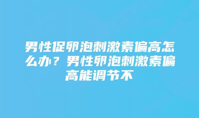 男性促卵泡刺激素偏高怎么办？男性卵泡刺激素偏高能调节不