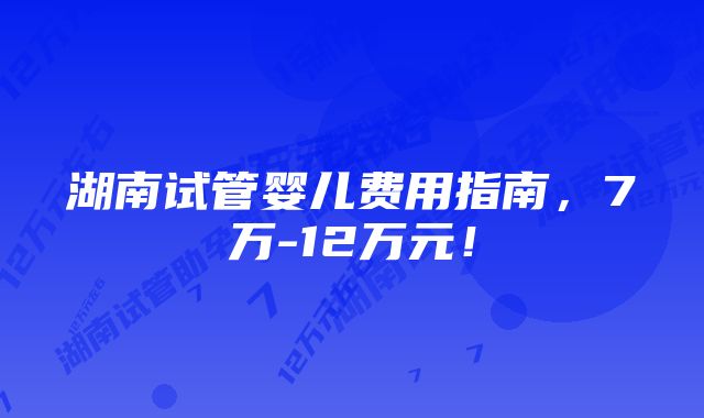 湖南试管婴儿费用指南，7万-12万元！