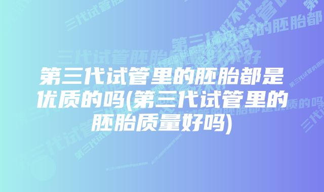 第三代试管里的胚胎都是优质的吗(第三代试管里的胚胎质量好吗)