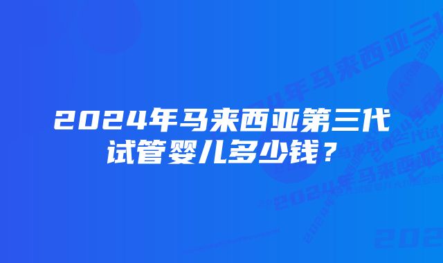 2024年马来西亚第三代试管婴儿多少钱？