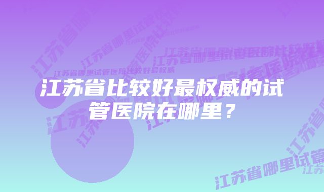 江苏省比较好最权威的试管医院在哪里？