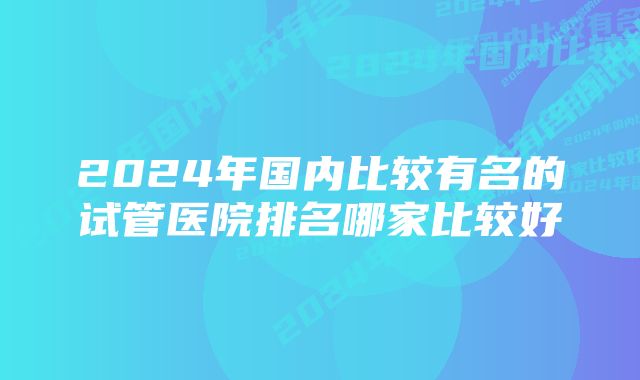 2024年国内比较有名的试管医院排名哪家比较好