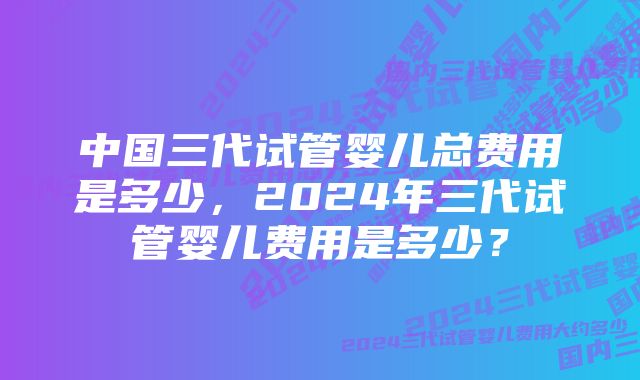 中国三代试管婴儿总费用是多少，2024年三代试管婴儿费用是多少？