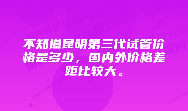 不知道昆明第三代试管价格是多少，国内外价格差距比较大。