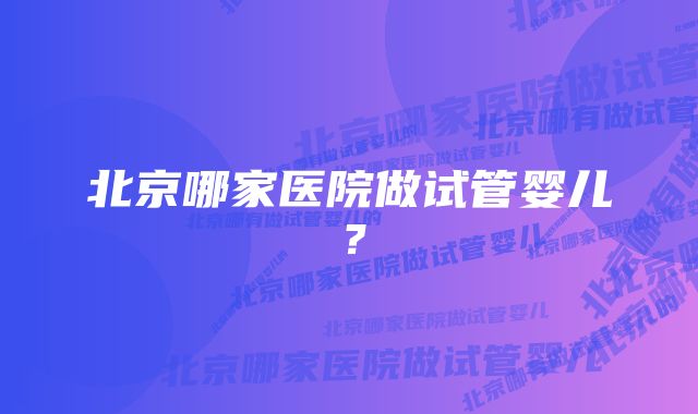 北京哪家医院做试管婴儿？