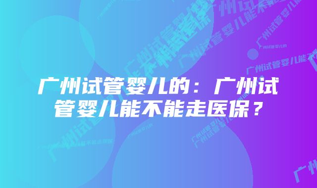 广州试管婴儿的：广州试管婴儿能不能走医保？