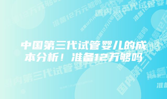 中国第三代试管婴儿的成本分析！准备12万够吗