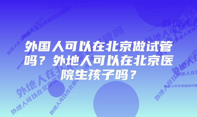 外国人可以在北京做试管吗？外地人可以在北京医院生孩子吗？