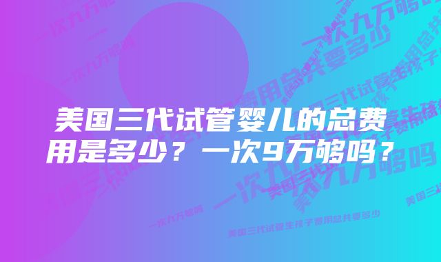 美国三代试管婴儿的总费用是多少？一次9万够吗？