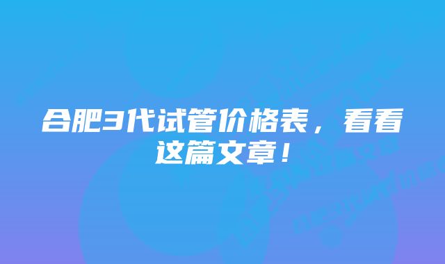 合肥3代试管价格表，看看这篇文章！