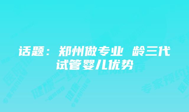 话题：郑州做专业 龄三代试管婴儿优势