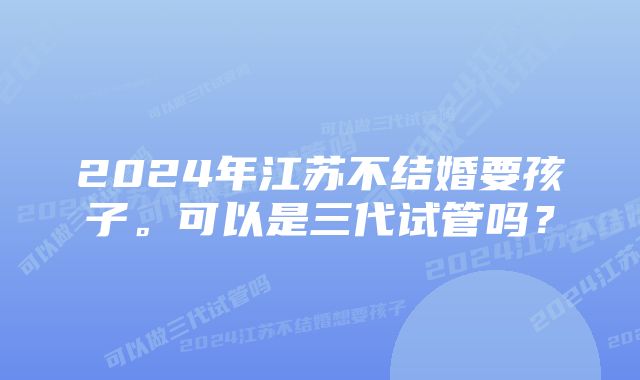 2024年江苏不结婚要孩子。可以是三代试管吗？