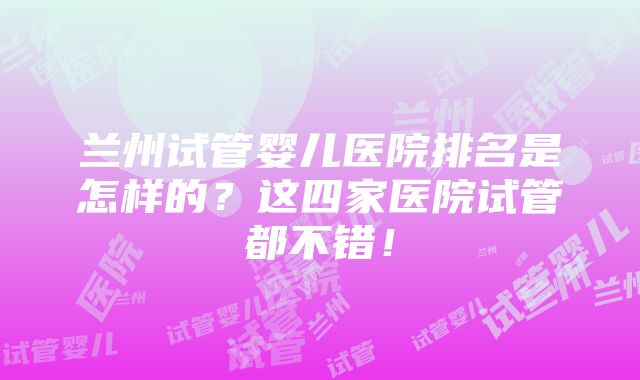 兰州试管婴儿医院排名是怎样的？这四家医院试管都不错！