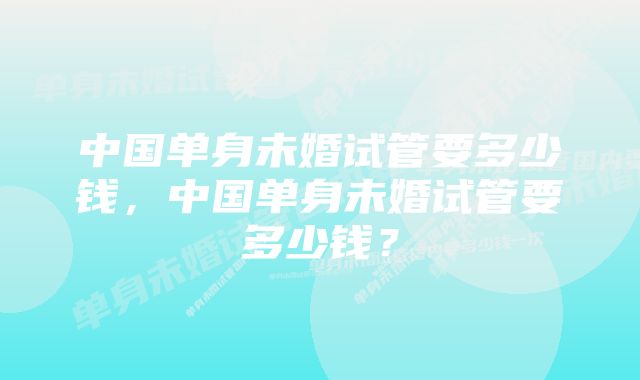 中国单身未婚试管要多少钱，中国单身未婚试管要多少钱？