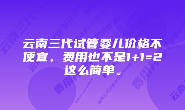 云南三代试管婴儿价格不便宜，费用也不是1+1=2这么简单。