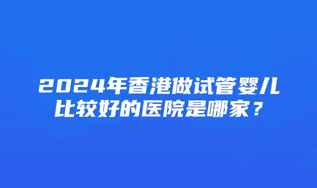 2024年香港做试管婴儿比较好的医院是哪家？