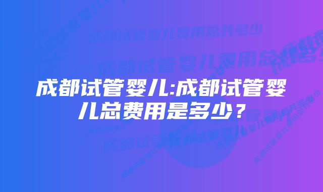 成都试管婴儿:成都试管婴儿总费用是多少？