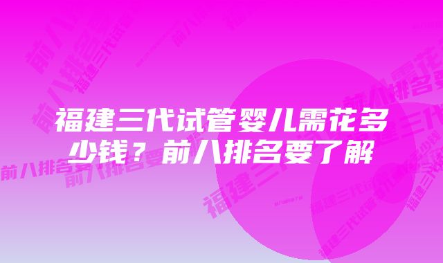 福建三代试管婴儿需花多少钱？前八排名要了解