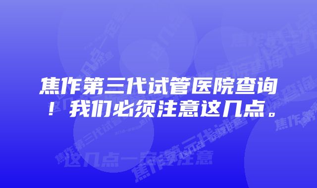 焦作第三代试管医院查询！我们必须注意这几点。