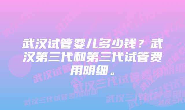 武汉试管婴儿多少钱？武汉第三代和第三代试管费用明细。