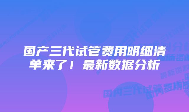 国产三代试管费用明细清单来了！最新数据分析