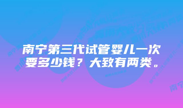 南宁第三代试管婴儿一次要多少钱？大致有两类。