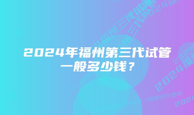 2024年福州第三代试管一般多少钱？