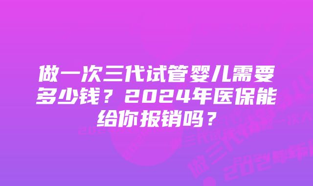 做一次三代试管婴儿需要多少钱？2024年医保能给你报销吗？