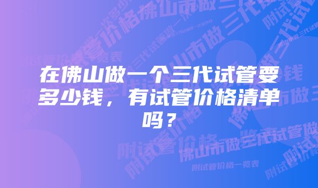 在佛山做一个三代试管要多少钱，有试管价格清单吗？