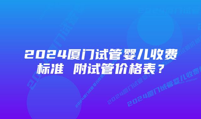 2024厦门试管婴儿收费标准 附试管价格表？