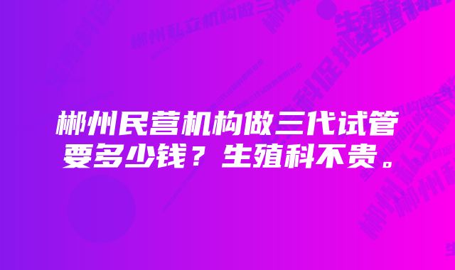 郴州民营机构做三代试管要多少钱？生殖科不贵。