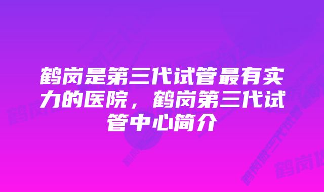 鹤岗是第三代试管最有实力的医院，鹤岗第三代试管中心简介