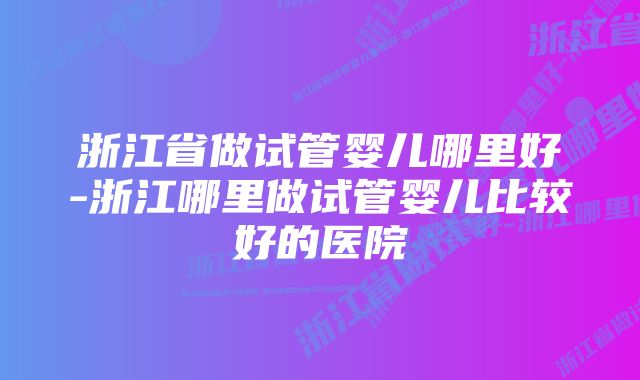 浙江省做试管婴儿哪里好-浙江哪里做试管婴儿比较好的医院