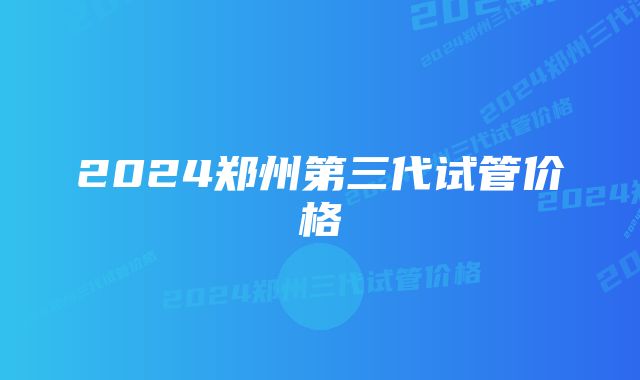 2024郑州第三代试管价格