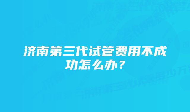 济南第三代试管费用不成功怎么办？