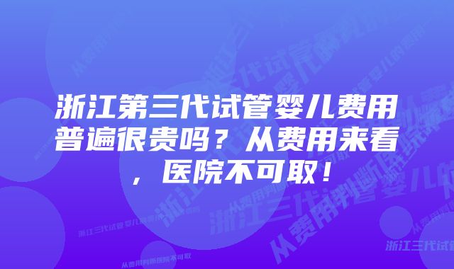 浙江第三代试管婴儿费用普遍很贵吗？从费用来看，医院不可取！