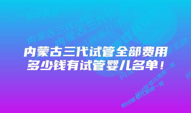 内蒙古三代试管全部费用多少钱有试管婴儿名单！