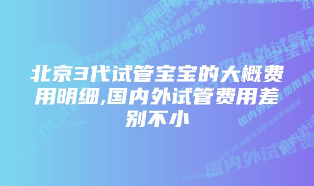 北京3代试管宝宝的大概费用明细,国内外试管费用差别不小