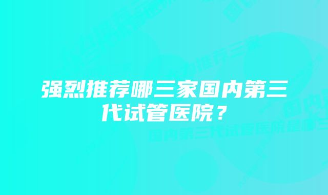 强烈推荐哪三家国内第三代试管医院？