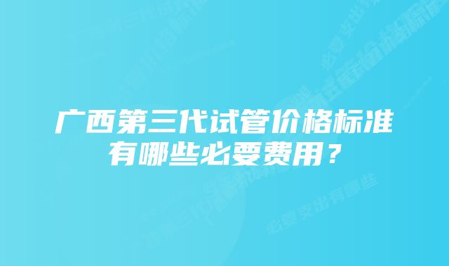 广西第三代试管价格标准有哪些必要费用？