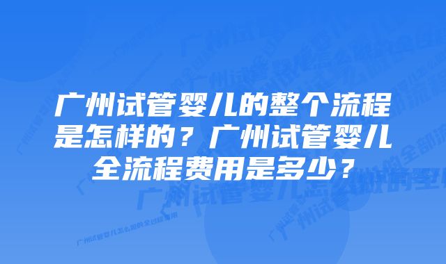 广州试管婴儿的整个流程是怎样的？广州试管婴儿全流程费用是多少？