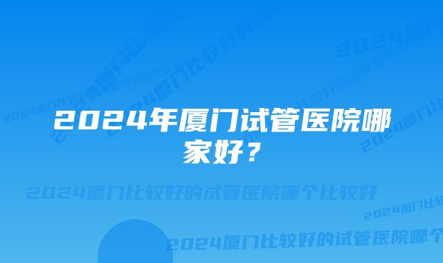 2024年厦门试管医院哪家好？