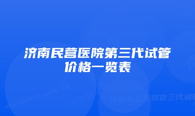 济南民营医院第三代试管价格一览表