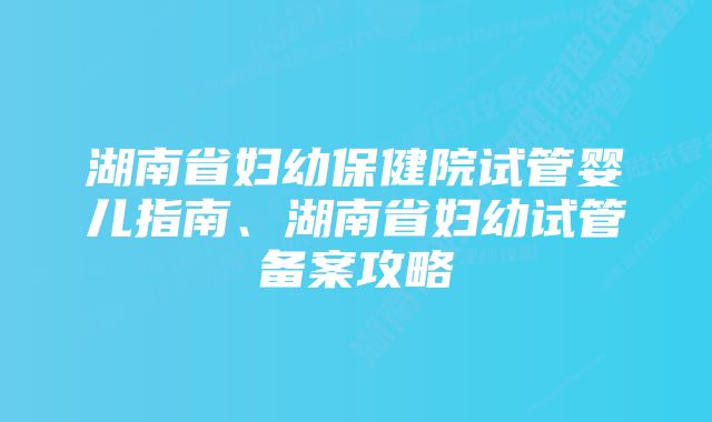 湖南省妇幼保健院试管婴儿指南、湖南省妇幼试管备案攻略