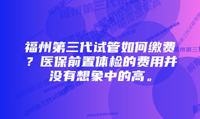 福州第三代试管如何缴费？医保前置体检的费用并没有想象中的高。